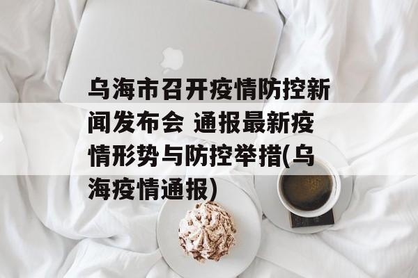 乌海市召开疫情防控新闻发布会 通报最新疫情形势与防控举措(乌海疫情通报)