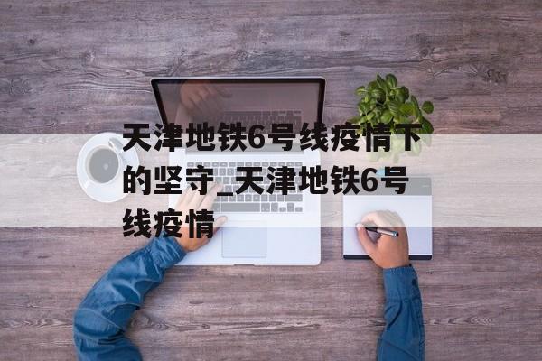 天津地铁6号线疫情下的坚守_天津地铁6号线疫情