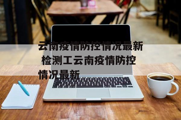 云南疫情防控情况最新 检测工云南疫情防控情况最新 云南疫情防控情况最新 检测工云南疫情防控情况最新