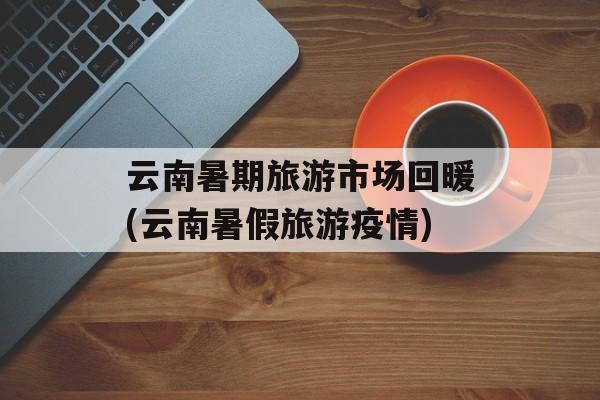 云南暑期旅游市场回暖(云南暑假旅游疫情) 云南暑期旅游市场回暖(云南暑假旅游疫情)