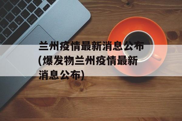 兰州疫情最新消息公布(爆发物兰州疫情最新消息公布) 兰州疫情最新消息公布(爆发物兰州疫情最新消息公布)