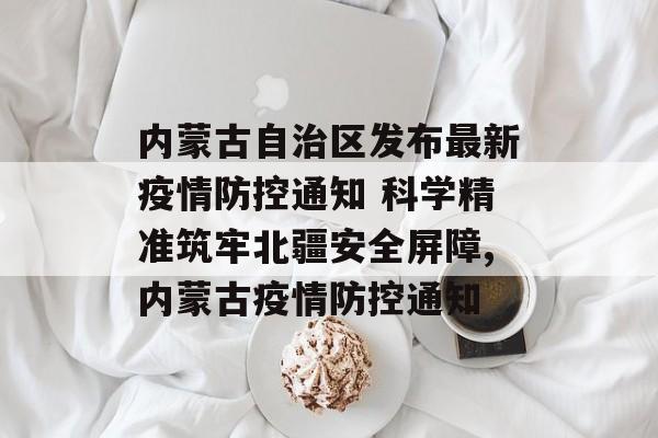内蒙古自治区发布最新疫情防控通知 科学精准筑牢北疆安全屏障,内蒙古疫情防控通知