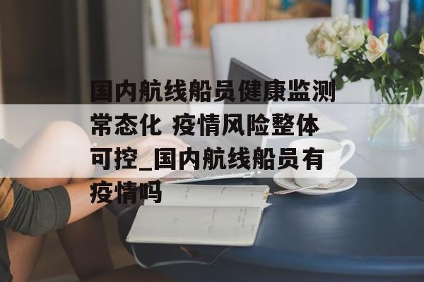国内航线船员健康监测常态化 疫情风险整体可控_国内航线船员有疫情吗