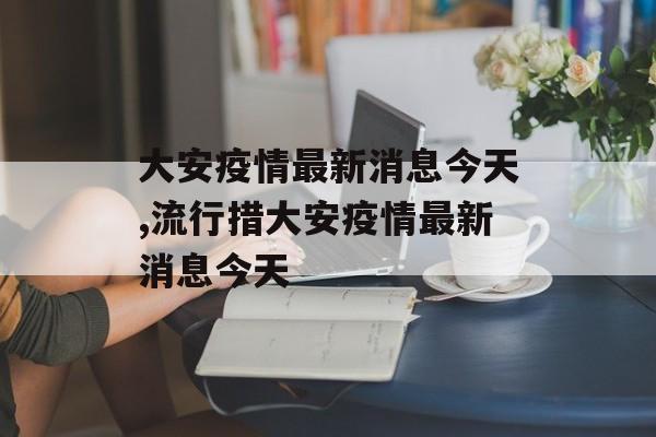 大安疫情最新消息今天,流行措大安疫情最新消息今天