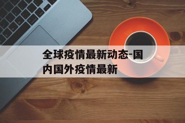 全球疫情最新动态-国内国外疫情最新