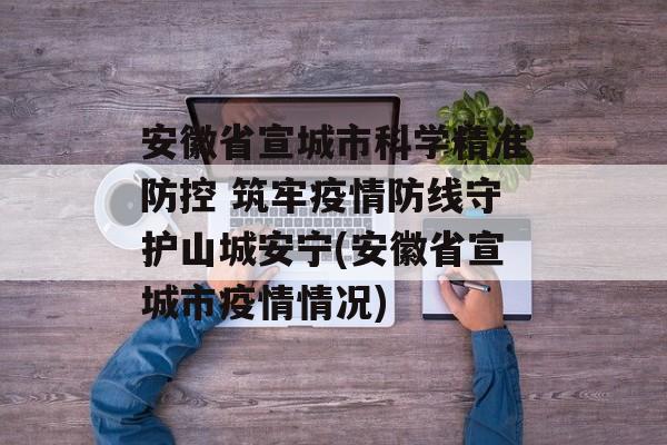 安徽省宣城市科学精准防控 筑牢疫情防线守护山城安宁(安徽省宣城市疫情情况)