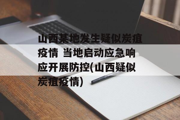 山西某地发生疑似炭疽疫情 当地启动应急响应开展防控(山西疑似炭疽疫情)